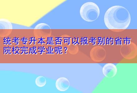 統(tǒng)考專升本是否可以報(bào)考別的省市院校完成學(xué)業(yè)呢？