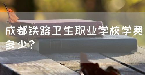 成都鐵路衛(wèi)生職業(yè)學校學費多少？(圖1)