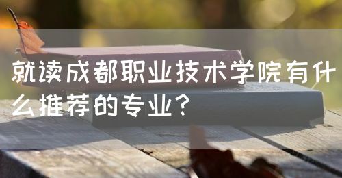 就讀成都職業(yè)技術學院有什么推薦的專業(yè)？(圖1)