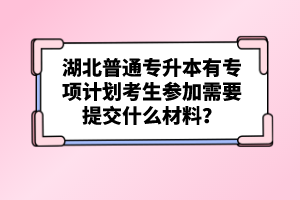 湖北普通專升本有專項(xiàng)計(jì)劃考生參加需要提交什么材料？