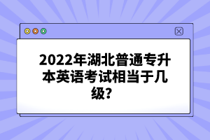 2022年湖北普通專升本英語考試相當于幾級？