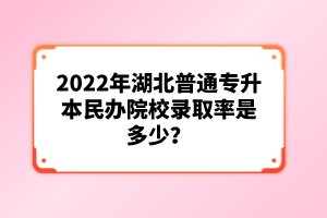 2022年湖北普通專升本民辦院校錄取率是多少？