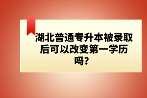 湖北普通專升本被錄取后可以改變第一學(xué)歷嗎？