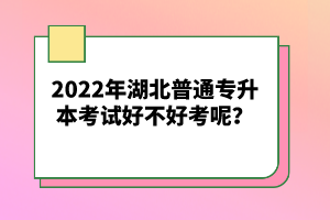 2022年湖北普通專(zhuān)升本考試好不好考呢？