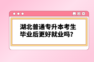 湖北普通專升本考生畢業(yè)后更好就業(yè)嗎？