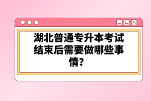 湖北普通專升本考試結(jié)束后需要做哪些事情？