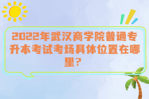  2022年武漢商學院普通專升本考試考場具體位置在哪里？