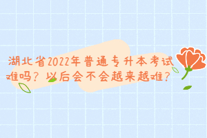 湖北省2022年普通專(zhuān)升本考試難嗎？以后會(huì)不會(huì)越來(lái)越難？