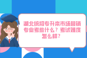 湖北統(tǒng)招專升本市場營銷專業(yè)考些什么？考試難度怎么樣？